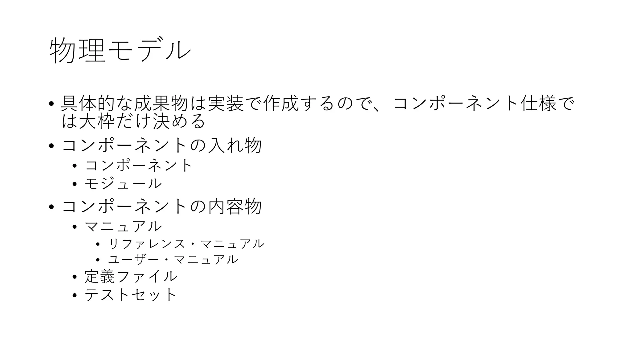 物理モデル
• 具体的な成果物は実装で作成するので、コンポーネント仕様で
は⼤枠だけ決める
• コンポーネントの⼊れ物
• コンポーネント
• モジュール
• コンポーネントの内容物
• マニュアル
• リファレンス・マニュアル
• ユーザー・マニュアル
• 定義ファイル
• テストセット
 