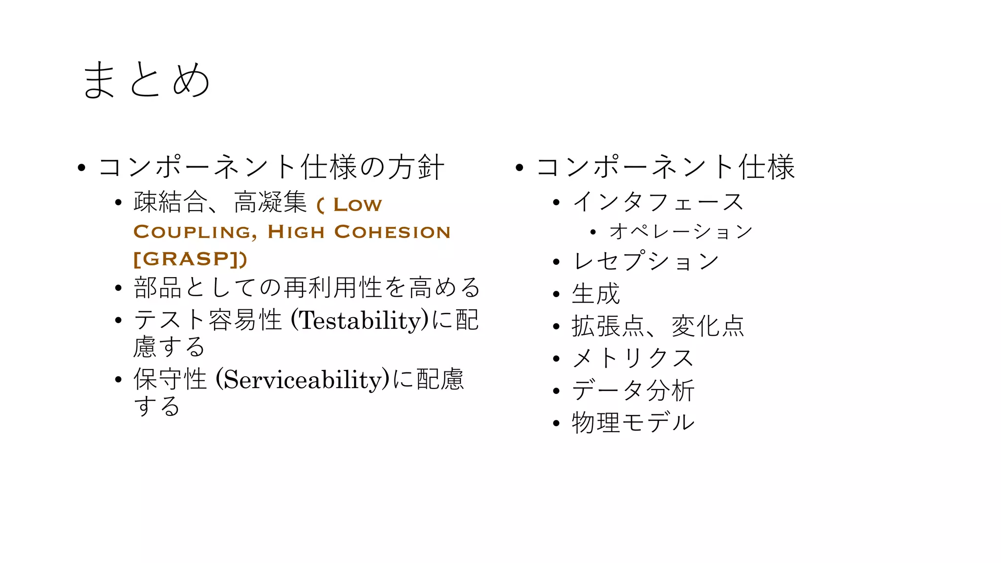まとめ
• コンポーネント仕様の⽅針
• 疎結合、⾼凝集 ( Low
Coupling, High Cohesion
[GRASP])
• 部品としての再利⽤性を⾼める
• テスト容易性 (Testability)に配
慮する
• 保守性 (Serviceability)に配慮
する
• コンポーネント仕様
• インタフェース
• オペレーション
• レセプション
• ⽣成
• 拡張点、変化点
• メトリクス
• データ分析
• 物理モデル
 