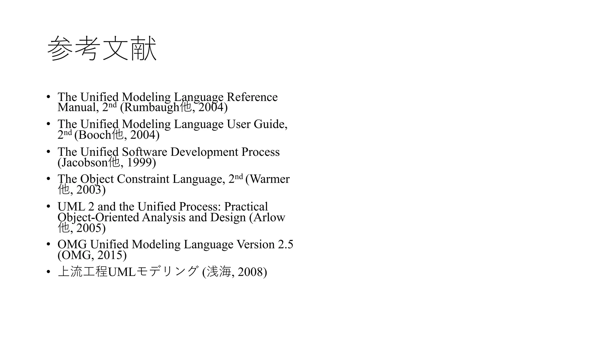 参考⽂献
• The Unified Modeling Language Reference
Manual, 2nd (Rumbaugh他, 2004)
• The Unified Modeling Language User Guide,
2nd (Booch他, 2004)
• The Unified Software Development Process
(Jacobson他, 1999)
• The Object Constraint Language, 2nd (Warmer
他, 2003)
• UML 2 and the Unified Process: Practical
Object-Oriented Analysis and Design (Arlow
他, 2005)
• OMG Unified Modeling Language Version 2.5
(OMG, 2015)
• 上流⼯程UMLモデリング (浅海, 2008)
 