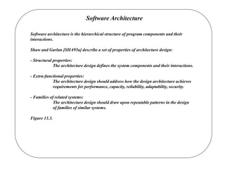 Software Architecture
Software architecture is the hierarchical structure of program components and their
interactions.
Shaw and Garlan [SHA95a] describe a set of properties of architecture design:
- Structural properties:
The architecture design defines the system components and their interactions.
- Extra-functional properties:
The architecture design should address how the design architecture achieves
requirements for performance, capacity, reliability, adaptability, security.
- Families of related systems:
The architecture design should draw upon repeatable patterns in the design
of families of similar systems.
Figure 13.3.
 