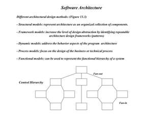 Different architectural design methods: (Figure 13.3)
- Structural models: represent architecture as an organized collection of components.
- Framework models: increase the level of design abstraction by identifying repeatable
architecture design frameworks (patterns)
- Dynamic models: address the behavior aspects of the program architecture
- Process models: focus on the design of the business or technical process
- Functional models: can be used to represent the functional hierarchy of a system
Software Architecture
Fan-out
Fan-in
Control Hierarchy
 