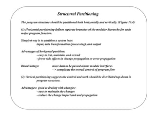 Structural Partitioning
The program structure should be partitioned both horizontally and vertically. (Figure 13.4)
(1) Horizontal partitioning defines separate branches of the modular hierarchy for each
major program function.
Simplest way is to partition a system into:
input, data transformation (processing), and output
Advantages of horizontal partition:
- easy to test, maintain, and extend
- fewer side effects in change propagation or error propagation
Disadvantage: more data to be passed across module interfaces
--> complicate the overall control of program flow
(2) Vertical partitioning suggests the control and work should be distributed top-down in
program structure.
Advantages: good at dealing with changes:
- easy to maintain the changes
- reduce the change impact and and propagation
 
