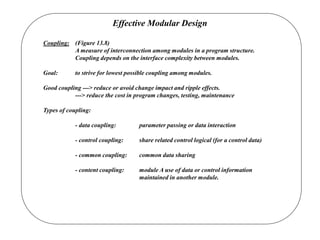 Effective Modular Design
Coupling: (Figure 13.8)
A measure of interconnection among modules in a program structure.
Coupling depends on the interface complexity between modules.
Goal: to strive for lowest possible coupling among modules.
Good coupling ---> reduce or avoid change impact and ripple effects.
---> reduce the cost in program changes, testing, maintenance
Types of coupling:
- data coupling: parameter passing or data interaction
- control coupling: share related control logical (for a control data)
- common coupling: common data sharing
- content coupling: module A use of data or control information
maintained in another module.
 