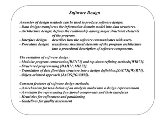 Software Design
A number of design methods can be used to produce software design:
- Data design: transforms the information domain model into data structures.
- Architecture design: defines the relationship among major structural elements
of the program.
- Interface design: describes how the software communicates with users.
- Procedure design: transforms structural elements of the program architecture
into a procedural description of software components.
The evolution of software design:
- Modular program construction[DEN73] and top-down refining methods[WIR71].
- Structured programming [DAH71, MIL72].
- Translation of data flow/data structure into a design definition.[JAC75][WAR74].
- Object-oriented approach [JAC92][GAM95].
Common features of software design methods:
- A mechanism for translation of an analysis model into a design representation
- A notation for representing functional components and their interfaces
- Heuristics for refinement and partitioning
- Guidelines for quality assessment
 