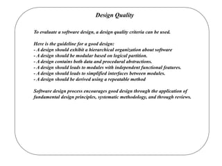 Design Quality
To evaluate a software design, a design quality criteria can be used.
Here is the guideline for a good design:
- A design should exhibit a hierarchical organization about software
- A design should be modular based on logical partition.
- A design contains both data and procedural abstractions.
- A design should leads to modules with independent functional features.
- A design should leads to simplified interfaces between modules.
- A design should be derived using a repeatable method
Software design process encourages good design through the application of
fundamental design principles, systematic methodology, and through reviews.
 