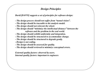 Design Principles
David [DAV95] suggests a set of principles for software design:
- The design process should not suffer from “tunnel vision”.
- The design should be traceable to the analysis model.
- The design should not reinvent the wheel.
- The design should “minimize the intellectual distance” between the
software and the problem in the real world.
- The design should exhibit uniformity and integration.
- The design should be structured to accommodate change.
- The design should be structured to degrade gently.
- Design is not coding.
- The design should be assessed for quality.
- The design should reviewed to minimize conceptual errors.
External quality factors: observed by users.
Internal quality factors: important to engineers
 