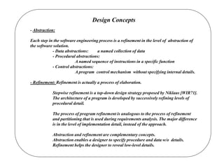 Design Concepts
- Abstraction:
Each step in the software engineering process is a refinement in the level of abstraction of
the software solution.
- Data abstractions: a named collection of data
- Procedural abstractions:
A named sequence of instructions in a specific function
- Control abstractions:
A program control mechanism without specifying internal details.
- Refinement: Refinement is actually a process of elaboration.
Stepwise refinement is a top-down design strategy proposed by Niklaus [WIR71].
The architecture of a program is developed by successively refining levels of
procedural detail.
The process of program refinement is analogous to the process of refinement
and partitioning that is used during requirements analysis. The major difference
is in the level of implementation detail, instead of the approach.
Abstraction and refinement are complementary concepts.
Abstraction enables a designer to specify procedure and data w/o details.
Refinement helps the designer to reveal low-level details.
 
