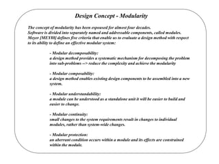 Design Concept - Modularity
The concept of modularity has been espoused for almost four decades.
Software is divided into separately named and addressable components, called modules.
Meyer [MEY88] defines five criteria that enable us to evaluate a design method with respect
to its ability to define an effective modular system:
- Modular decomposability:
a design method provides a systematic mechanism for decomposing the problem
into sub-problems --> reduce the complexity and achieve the modularity
- Modular composability:
a design method enables existing design components to be assembled into a new
system.
- Modular understandability:
a module can be understood as a standalone unit it will be easier to build and
easier to change.
- Modular continuity:
small changes to the system requirements result in changes to individual
modules, rather than system-wide changes.
- Modular protection:
an aberrant condition occurs within a module and its effects are constrained
within the module.
 