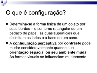 O que é configuração?
   Determina-se a forma física de um objeto por
    suas bordas – o contorno retangular de um
    pedaço de papel, as duas superfícies que
    delimitam os lados e a base de um cone.
   A configuração perceptiva por contraste pode
    mudar consideravelmente quando sua
    orientação espacial ou seu ambiente muda.
    As formas visuais se influenciam mutuamente.
 
