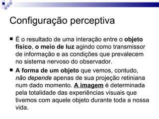 Configuração perceptiva
   É o resultado de uma interação entre o objeto
    físico, o meio de luz agindo como transmissor
    de informação e as condições que prevalecem
    no sistema nervoso do observador.
   A forma de um objeto que vemos, contudo,
    não depende apenas de sua projeção retiniana
    num dado momento. A imagem é determinada
    pela totalidade das experiências visuais que
    tivemos com aquele objeto durante toda a nossa
    vida.
 