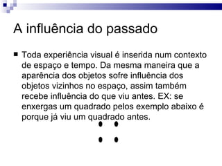 A influência do passado
   Toda experiência visual é inserida num contexto
    de espaço e tempo. Da mesma maneira que a
    aparência dos objetos sofre influência dos
    objetos vizinhos no espaço, assim também
    recebe influência do que viu antes. EX: se
    enxergas um quadrado pelos exemplo abaixo é
    porque já viu um quadrado antes.
 