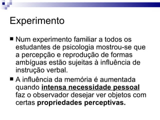 Experimento
 Num experimento familiar a todos os
  estudantes de psicologia mostrou-se que
  a percepção e reprodução de formas
  ambíguas estão sujeitas à influência de
  instrução verbal.
 A influência da memória é aumentada
  quando intensa necessidade pessoal
  faz o observador desejar ver objetos com
  certas propriedades perceptivas.
 