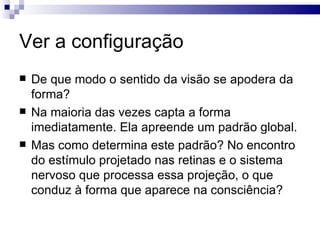 Ver a configuração
   De que modo o sentido da visão se apodera da
    forma?
   Na maioria das vezes capta a forma
    imediatamente. Ela apreende um padrão global.
   Mas como determina este padrão? No encontro
    do estímulo projetado nas retinas e o sistema
    nervoso que processa essa projeção, o que
    conduz à forma que aparece na consciência?
 