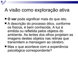 A visão como exploração ativa
 O ver pode significar mais do que isto.
 A descrição do processo ótico, conforme
  os físicos, é bem conhecida. A luz é
  emitida ou refletida pelos objetos do
  ambiente. As lentes dos olhos projetam as
  imagens destes objetos nas retinas que
  transmitem a mensagem ao cérebro.
 Mas o que acontece com a experiência
  psicológica correspondente?
 
