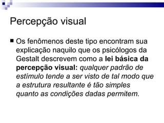 Percepção visual
   Os fenômenos deste tipo encontram sua
    explicação naquilo que os psicólogos da
    Gestalt descrevem como a lei básica da
    percepção visual: qualquer padrão de
    estímulo tende a ser visto de tal modo que
    a estrutura resultante é tão simples
    quanto as condições dadas permitem.
 