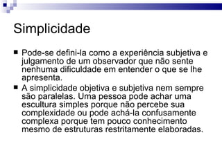 Simplicidade
   Pode-se defini-la como a experiência subjetiva e
    julgamento de um observador que não sente
    nenhuma dificuldade em entender o que se lhe
    apresenta.
   A simplicidade objetiva e subjetiva nem sempre
    são paralelas. Uma pessoa pode achar uma
    escultura simples porque não percebe sua
    complexidade ou pode achá-la confusamente
    complexa porque tem pouco conhecimento
    mesmo de estruturas restritamente elaboradas.
 