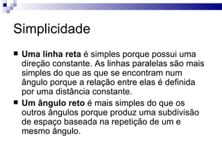 Simplicidade
   Uma linha reta é simples porque possui uma
    direção constante. As linhas paralelas são mais
    simples do que as que se encontram num
    ângulo porque a relação entre elas é definida
    por uma distância constante.
   Um ângulo reto é mais simples do que os
    outros ângulos porque produz uma subdivisão
    de espaço baseada na repetição de um e
    mesmo ângulo.
 