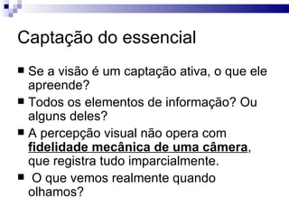 Captação do essencial
 Se a visão é um captação ativa, o que ele
  apreende?
 Todos os elementos de informação? Ou
  alguns deles?
 A percepção visual não opera com
  fidelidade mecânica de uma câmera,
  que registra tudo imparcialmente.
 O que vemos realmente quando
  olhamos?
 