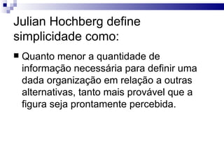 Julian Hochberg define
simplicidade como:
   Quanto menor a quantidade de
    informação necessária para definir uma
    dada organização em relação a outras
    alternativas, tanto mais provável que a
    figura seja prontamente percebida.
 