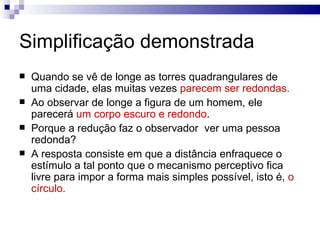 Simplificação demonstrada
   Quando se vê de longe as torres quadrangulares de
    uma cidade, elas muitas vezes parecem ser redondas.
   Ao observar de longe a figura de um homem, ele
    parecerá um corpo escuro e redondo.
   Porque a redução faz o observador ver uma pessoa
    redonda?
   A resposta consiste em que a distância enfraquece o
    estímulo a tal ponto que o mecanismo perceptivo fica
    livre para impor a forma mais simples possível, isto é, o
    círculo.
 