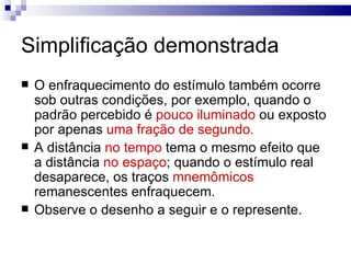 Simplificação demonstrada
   O enfraquecimento do estímulo também ocorre
    sob outras condições, por exemplo, quando o
    padrão percebido é pouco iluminado ou exposto
    por apenas uma fração de segundo.
   A distância no tempo tema o mesmo efeito que
    a distância no espaço; quando o estímulo real
    desaparece, os traços mnemômicos
    remanescentes enfraquecem.
   Observe o desenho a seguir e o represente.
 