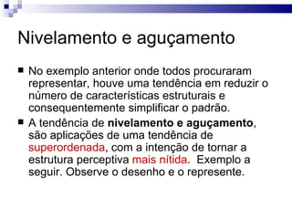 Nivelamento e aguçamento
   No exemplo anterior onde todos procuraram
    representar, houve uma tendência em reduzir o
    número de características estruturais e
    consequentemente simplificar o padrão.
   A tendência de nivelamento e aguçamento,
    são aplicações de uma tendência de
    superordenada, com a intenção de tornar a
    estrutura perceptiva mais nítida. Exemplo a
    seguir. Observe o desenho e o represente.
 