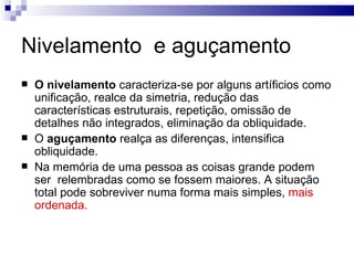 Nivelamento e aguçamento
   O nivelamento caracteriza-se por alguns artíficios como
    unificação, realce da simetria, redução das
    características estruturais, repetição, omissão de
    detalhes não integrados, eliminação da obliquidade.
   O aguçamento realça as diferenças, intensifica
    obliquidade.
   Na memória de uma pessoa as coisas grande podem
    ser relembradas como se fossem maiores. A situação
    total pode sobreviver numa forma mais simples, mais
    ordenada.
 