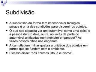Subdivisão
   A subdivisão da forma tem imenso valor biológico
    porque é uma das condições para discernir os objetos.
   O que nos capacita ver um automóvel como uma coisa e
    a pessoa dentro dele, outra, ao invés de parte do
    automóvel unificadas num monstro enganador? Às
    vezes nossos olhos nos enganam.
   A camuflagem militar quebra a unidade dos objetos em
    partes que se fundem com o ambiente.
   Picasso disse: “nós fizemos isto, é cubismo”.
 