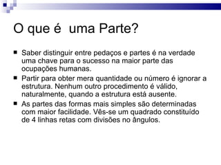 O que é uma Parte?
   Saber distinguir entre pedaços e partes é na verdade
    uma chave para o sucesso na maior parte das
    ocupações humanas.
   Partir para obter mera quantidade ou número é ignorar a
    estrutura. Nenhum outro procedimento é válido,
    naturalmente, quando a estrutura está ausente.
   As partes das formas mais simples são determinadas
    com maior facilidade. Vês-se um quadrado constituído
    de 4 linhas retas com divisões no ângulos.
 