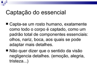 Captação do essencial
 Capta-se um rosto humano, exatamente
  como todo o corpo é captado, como um
  padrão total de componentes essenciais:
  olhos, nariz, boca, aos quais se pode
  adaptar mais detalhes.
 Não quer dizer que o sentido da visão
  negligencia detalhes. (emoção, alegria,
  tristeza...)
 