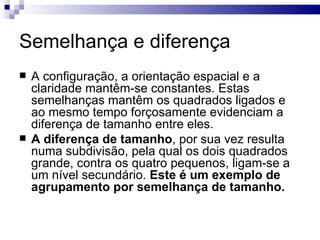 Semelhança e diferença
   A configuração, a orientação espacial e a
    claridade mantêm-se constantes. Estas
    semelhanças mantêm os quadrados ligados e
    ao mesmo tempo forçosamente evidenciam a
    diferença de tamanho entre eles.
   A diferença de tamanho, por sua vez resulta
    numa subdivisão, pela qual os dois quadrados
    grande, contra os quatro pequenos, ligam-se a
    um nível secundário. Este é um exemplo de
    agrupamento por semelhança de tamanho.
 