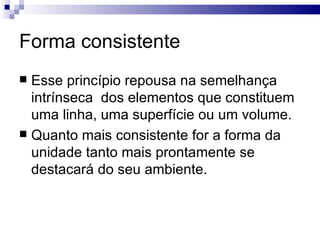 Forma consistente
 Esse princípio repousa na semelhança
  intrínseca dos elementos que constituem
  uma linha, uma superfície ou um volume.
 Quanto mais consistente for a forma da
  unidade tanto mais prontamente se
  destacará do seu ambiente.
 