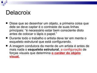 Delacroix
   Disse que ao desenhar um objeto, a primeira coisa que
    dele se deve captar é o contraste de suas linhas
    principais: “é necessário estar bem consciente disto
    antes de colocar o lápis o papel.”
   Durante todo o trabalho o artista deve ter em mente o
    esqueleto estrutural que está configurando.
   A imagem condutora da mente de um artista é antes de
    mais nada o esqueleto estrutural, a configuração de
    forças visuais que determina o caráter do objeto
    visual.
 