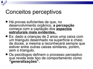 Conceitos perceptivos
   Há provas suficientes de que, no
    desenvolvimento orgânico, a percepção
    começa com a captação dos aspectos
    estruturais mais evidentes.
   Ex: dado a crianças de 2 anos uma caixa com
    um triangulo desenhado na superfície e cheio
    de doces, a mesma a reconhecerá sempre que
    estiver entre outras caixas similares, porém,
    sem o triangulo.
   Os psicólogos definem o processo perceptivo
    que revela este tipo de comportamento como
    “generalizações”.
 