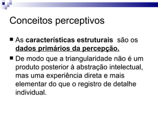 Conceitos perceptivos
 As características estruturais são os
  dados primários da percepção.
 De modo que a triangularidade não é um
  produto posterior à abstração intelectual,
  mas uma experiência direta e mais
  elementar do que o registro de detalhe
  individual.
 