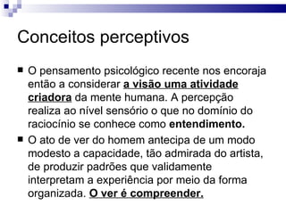 Conceitos perceptivos
   O pensamento psicológico recente nos encoraja
    então a considerar a visão uma atividade
    criadora da mente humana. A percepção
    realiza ao nível sensório o que no domínio do
    raciocínio se conhece como entendimento.
   O ato de ver do homem antecipa de um modo
    modesto a capacidade, tão admirada do artista,
    de produzir padrões que validamente
    interpretam a experiência por meio da forma
    organizada. O ver é compreender.
 
