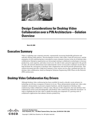 Design Considerations for Desktop Video
          Collaboration over a PIN Architecture—Solution
          Overview

                   March 30, 2009



Executive Summary
          Video is exploding onto corporate networks, exponentially increasing bandwidth utilization and
          radically shifting traffic patterns. The development of newer video codecs, faster PC processors, and the
          emergence of web conferencing have converged to create a dramatic increase in the use of desktop video
          collaboration. Enterprise organizations are increasingly turning to collaborative technologies to increase
          productivity, scale expertise, and reduce travel costs. In order to take a proactive approach to the growth
          of video, the network administrator must understand the various services that a medianet can provide to
          help facilitate the convergence of desktop video collaboration onto the IP network infrastructure. This
          solution document provides a high level summary of the various services that a medianet provides for
          desktop video collaboration, based on Enterprise Solutions Engineering (ESE) Places-in-the-Network
          (PIN) architectures.



Desktop Video Collaboration Key Drivers
          Although desktop video conferencing has been available for nearly a decade, recent advances in
          technology are driving a resurgence of interest in its use. These advancements include new video codec
          standards, advancements in personal computer hardware, and the integration of desktop video
          conferencing within collaborative software suites. Because of this integration, the term desktop video
          collaboration will be used interchangeably with desktop video conferencing within this document—in
          order to highlight the fact that video is rapidly becoming one component of a growing suite of
          collaborative applications that enhance business productivity.




           Corporate Headquarters:
           Cisco Systems, Inc., 170 West Tasman Drive, San Jose, CA 95134-1706 USA

           Copyright © 2008 Cisco Systems, Inc. All rights reserved.
 
