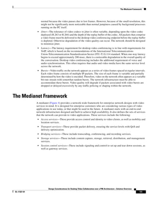 The Medianet Framework




                   normal because the video pauses due to lost frames. However, because of the small resolution, this
                   might not be significantly more noticeable than normal jumpiness caused by background processes
                   running on the PC itself.
               •   Jitter—The tolerance of video codecs to jitter is often variable, depending upon the video codec
                   deployed (H.263 or H.264) and the depth of the replay buffer of the codec. All packets that comprise
                   a video frame must be delivered to the desktop video conferencing endpoint before the replay buffer
                   is depleted. Otherwise degradation of the video quality can occur. The network should be designed
                   to minimize jitter.
               •   Latency—The latency requirement for desktop video conferencing is in line with requirements for
                   VoIP, which is based on the recommendations of the International Telecommunications
                   Union-Telecommunication Standardization Sector (ITU-T) G.114 standard. When one-way latency
                   begins to exceed approximately 200 msec, there is a noticeable degradation in the overall quality of
                   the conversation. Desktop video conferencing includes the additional requirement of voice and
                   audio synchronization. This often requires that audio and video media have the same service level
                   across the network.
               •   Bursts—Video traffic on the network appears as a series of video frames spaced at regular intervals.
                   Each video frame consists of multiple IP packets. The size of each frame is variable and partially
                   determined by how the video is encoded. Therefore, video on the network often appears as a variable
                   bit-rate stream with somewhat random bursts. The network infrastructure must be able to
                   accommodate these bursts. Video quality will degrade if packets associated with video bursts are
                   dropped or delayed excessively by any traffic policing or shaping within the network.



The Medianet Framework
              A medianet (Figure 4) provides a network-wide framework for enterprise network designs with video
              services in mind. It is designed for enterprise customers who are considering various types of video
              applications in use today, or that might be used in the future. A medianet starts with an end-to-end
              network infrastructure designed and built to achieve high availability. It also defines the sets of services
              that the network can provide to video applications. These services include the following:
               •   Access services—These provide access control and identity to video clients, as well as mobility and
                   location services.
               •   Transport services—These provide packet delivery, ensuring the service levels with QoS and
                   delivery optimization.
               •   Bridging services—These include transcoding, conferencing, and recording services.
               •   Storage services—These include content capture, storage, retrieval, distribution, and management
                   services.
               •   Session control services—These include signaling and control to set up and tear down sessions, as
                   well as gateway services.




                          Design Considerations for Desktop Video Collaboration over a PIN Architecture—Solution Overview
OL-17327-01                                                                                                                    11
 