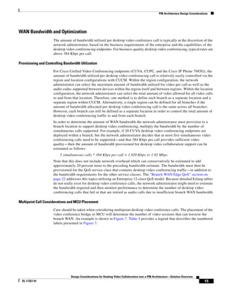 PIN Architecture Design Considerations




WAN Bandwidth and Optimization
                      The amount of bandwidth utilized per desktop video conference call is typically at the discretion of the
                      network administrator, based on the business requirements of the enterprise and the capabilities of the
                      desktop video conferencing endpoints. For business quality desktop video conferencing, typical rates are
                      above 384 Kbps per call.

Provisioning and Controlling Bandwidth Utilization

                      For Cisco Unified Video Conferencing endpoints (CUVA, CUPC, and the Cisco IP Phone 7985G), the
                      amount of bandwidth utilized per desktop video conferencing call is relatively easily controlled via the
                      region and location configurations with CUCM. Within the region configuration, the network
                      administrator can select the maximum amount of bandwidth utilized for video per call as well as the
                      audio codec supported between devices within the region itself and between regions. Within the location
                      configuration, the network administrator can select the total amount of video allowed for all video calls
                      to and from that location. Therefore, one method is to define each branch as a separate location and a
                      separate region within CUCM. Alternatively, a single region can be defined for all branches if the
                      amount of bandwidth allocated per desktop video conferencing call is the same across all branches.
                      However, each branch can still be defined as a separate location in order to control the total amount of
                      desktop video conferencing traffic to and from each branch.
                      In order to determine the amount of WAN bandwidth the network administrator must provision to a
                      branch location to support desktop video conferencing, multiply the bandwidth by the number of
                      simultaneous calls supported. For example, if 20 CUVA desktop video conferencing endpoints are
                      deployed within a branch, but the network administrator decides that at most five simultaneous video
                      conferencing calls need to be supported—and that 384 Kbps per call provides sufficient video
                      quality—then the amount of bandwidth provisioned for desktop video collaboration support can be
                      estimated as follows:
                          5 simultaneous calls * 384 Kbps per call = 1,920 Kbps or 1.92 Mbps
                      Note that this does not include network overhead which can conservatively be estimated to add
                      approximately 20 percent more to the preceding bandwidth estimate. The bandwidth must then be
                      provisioned for the QoS service class that contains desktop video conferencing traffic—in addition to
                      the bandwidth requirements for the other service classes. The “Branch WAN Edge QoS” section on
                      page 22 addresses this topics utilizing an Enterprise 12-class QoS model. Because detailed Erlang tables
                      do not really exist for desktop video conference calls, the network administrator might need to estimate
                      the bandwidth required and then monitor performance to determine the number of desktop video
                      conferencing calls that fail or that are retried as audio calls due to insufficient branch WAN bandwidth.

Multipoint Call Considerations and MCU Placement

                      Care should be taken when considering multipoint desktop video conference calls. The placement of the
                      video conference bridge or MCU will determine the number of video sessions that can traverse the
                      branch WAN. An example is shown in Figure 7. Table 4 provides a legend that describes the numbered
                      labels presented in Figure 7.




                                 Design Considerations for Desktop Video Collaboration over a PIN Architecture—Solution Overview
  OL-17327-01                                                                                                                           15
 