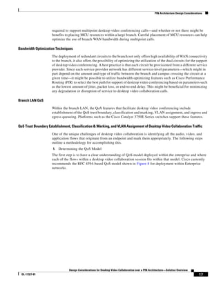 PIN Architecture Design Considerations




                     required to support multipoint desktop video conferencing calls—and whether or not there might be
                     benefits to placing MCU resources within a large branch. Careful placement of MCU resources can help
                     optimize the use of branch WAN bandwidth during multipoint calls.

Bandwidth Optimization Techniques

                     The deployment of redundant circuits to the branch not only offers high availability of WAN connectivity
                     to the branch, it also offers the possibility of optimizing the utilization of the dual circuits for the support
                     of desktop video conferencing. A best practice is that each circuit be provisioned from a different service
                     provider. Since each service provider network has different service-level parameters—which might in
                     part depend on the amount and type of traffic between the branch and campus crossing the circuit at a
                     given time—it might be possible to utilize bandwidth optimizing features such as Cisco Performance
                     Routing (PfR) to select the best path for support of desktop video conferencing based on parameters such
                     as the lowest amount of jitter, packet loss, or end-to-end delay. This might be beneficial for minimizing
                     any degradation or disruption of service to desktop video collaboration calls.

Branch LAN QoS

                     Within the branch LAN, the QoS features that facilitate desktop video conferencing include
                     establishment of the QoS trust boundary, classification and marking, VLAN assignment, and ingress and
                     egress queueing. Platforms such as the Cisco Catalyst 3750E Series switches support these features.

QoS Trust Boundary Establishment, Classification & Marking, and VLAN Assignment of Desktop Video Collaboration Traffic

                     One of the unique challenges of desktop video collaboration is identifying all the audio, video, and
                     application flows that originate from an endpoint and mark them appropriately. The following steps
                     outline a methodology for accomplishing this.
                      1.   Determining the QoS Model
                     The first step is to have a clear understanding of QoS model deployed within the enterprise and where
                     each of the flows within a desktop video collaboration session fits within that model. Cisco currently
                     recommends the RFC 4594-based QoS model shown in Figure 8 for deployment within Enterprise
                     networks.




                                 Design Considerations for Desktop Video Collaboration over a PIN Architecture—Solution Overview
  OL-17327-01                                                                                                                           17
 