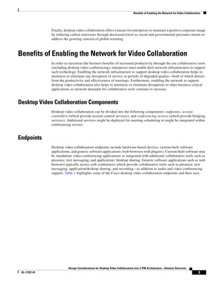 Benefits of Enabling the Network for Video Collaboration




               Finally, desktop video collaboration offers a means for enterprises to maintain a positive corporate image
               by reducing carbon emissions through decreased travel as social and governmental pressures mount to
               address the growing concern of global warming.



Benefits of Enabling the Network for Video Collaboration
               In order to maximize the business benefits of increased productivity through the use collaborative tools
               (including desktop video conferencing), enterprises must enable their network infrastructures to support
               such technology. Enabling the network infrastructure to support desktop video collaboration helps to
               minimize or eliminate any disruption of service or periods of degraded quality—both of which detract
               from the productivity and effectiveness of meetings. Furthermore, enabling the network to support
               desktop video collaboration also helps to minimize or eliminate disruptions to other business critical
               applications as network demands for collaborative tools continue to increase.


Desktop Video Collaboration Components
               Desktop video collaboration can be divided into the following components: endpoints, session
               controllers (which provide session control services), and conferencing servers (which provide bridging
               services). Additional services might be deployed for meeting scheduling or might be integrated within
               conferencing servers.


Endpoints
               Desktop video collaboration endpoints include hardware-based devices, custom-built software
               applications, and generic software applications (web browsers with plugins). Custom-built software may
               be standalone video conferencing applications or integrated with additional collaborative tools such as
               presence, text messaging, and application / desktop sharing. Generic software applications such as web
               browsers typically access web conferences which provide collaborative tools such as presence, text
               messaging, application/desktop sharing, and recording—in addition to audio and video conferencing
               support. Table 1 highlights some of the Cisco desktop video collaboration endpoints and their uses.




                          Design Considerations for Desktop Video Collaboration over a PIN Architecture—Solution Overview
 OL-17327-01                                                                                                                        3
 