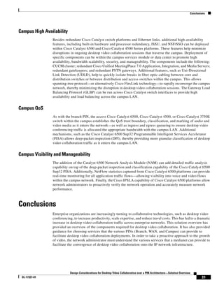 Conclusions




Campus High Availability
                Besides redundant Cisco Catalyst switch platforms and Ethernet links, additional high-availability
                features, including built-in hardware and processor redundancy, ISSU, and NSF/SSO can be deployed
                within Cisco Catalyst 6500 and Cisco Catalyst 4500 Series platforms. These features help minimize
                disruptions in ongoing desktop video collaboration sessions that traverse the campus. Deployment of
                specific components can be within the campus services module or data center to promote high
                availability, bandwidth scalability, security, and manageability. The components include the following:
                CUCM cluster; redundant Cisco Unified MeetingPlace 7.0 Application, Integration, and Media Servers;
                redundant gatekeepers; and redundant PSTN gateways. Additional features, such as Uni-Directional
                Link Detection (UDLD), help to quickly isolate breaks in fiber optic cabling between core and
                distribution switches or between distribution and access switches within the campus. This allows
                spanning-tree protocol—or alternatively Cisco FlexLink technology—to rapidly reconverge the campus
                network, thereby minimizing the disruption in desktop video collaboration sessions. The Gateway Load
                Balancing Protocol (GLBP) can be run across Cisco Catalyst switch interfaces to provide high
                availability and load balancing across the campus LAN.


Campus QoS
                As with the branch PIN, the access Cisco Catalyst 6500, Cisco Catalyst 4500, or Cisco Catalyst 3750E
                switch within the campus establishes the QoS trust boundary, classification, and marking of audio and
                video media as it enters the network—as well as ingress and egress queueing to ensure desktop video
                conferencing traffic is allocated the appropriate bandwidth with the campus LAN. Additional
                mechanisms, such as the Cisco Catalyst 6500 Sup32 Programmable Intelligent Services Accelerator
                (PISA) allows deep-packet inspection (DPI), thereby providing more granular classification of desktop
                video collaboration traffic as it enters the campus LAN.


Campus Visibility and Manageability
                The addition of the Catalyst 6500 Network Analysis Module (NAM) can add detailed traffic analysis
                capability on top of the deep-packet inspection and classification capability of the Cisco Catalyst 6500
                Sup32 PISA. Additionally, NetFlow statistics captured from Cisco Catalyst 6500 platforms can provide
                real-time monitoring for all application traffic flows—allowing visibility into voice and video flows
                within the campus network. Finally, the Cisco IPSLA capability of Cisco Catalyst 6500 platforms allow
                network administrators to proactively verify the network operation and accurately measure network
                performance.



Conclusions
                Enterprise organizations are increasingly turning to collaborative technologies, such as desktop video
                conferencing, to increase productivity, scale expertise, and reduce travel costs. This has led to a dramatic
                increase in desktop video collaboration traffic across enterprise networks. This solution overview has
                provided an overview of the components required for desktop video collaboration. It has also provided
                guidance for choosing services that the various PINs (Branch, WAN, and Campus) can provide to
                facilitate desktop video collaboration deployments. In order to take a proactive approach to the growth
                of video, the network administrator must understand the various services that a medianet can provide to
                facilitate the convergence of desktop video collaboration onto the IP network infrastructure.




                           Design Considerations for Desktop Video Collaboration over a PIN Architecture—Solution Overview
 OL-17327-01                                                                                                                     31
 