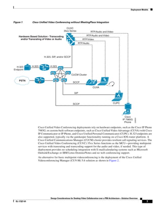 Deployment Models




Figure 1        Cisco Unified Video Conferencing without MeetingPlace Integration

                                                 CUVC
                                               35xx Series                  RTP/Audio and Video
     Hardware Based Solution - Transcoding                              RTP/Audio and Video
      and/or Transrating of Video or Audio                         RTP/Video
                                                              RTP/Audio




                            H.323, SIP, and/or SCCP



  H.323         H.323            H.323
                                          M
Endpoint                    GK
                                  M               M
                                                       CUCM Cluster

     PSTN                             M       M
                        V                                SCCP                 IP
                                                                              CUVA

                                                          SIP



                                                         SCCP                                        CUPC




                                                                                                                 Cisco




                                                                                                                            226624
                                                                                                               IP 7985G
                                                                                                                 Phone

                    Cisco Unified Video Conferencing deployments rely on hardware endpoints, such as the Cisco IP Phone
                    7985G, or custom-built software endpoints, such as Cisco Unified Video Advantage (CUVA) with Cisco
                    IP Communicator or IP Phone, and Cisco Unified Personal Communicator (CUPC). H.323 endpoints are
                    also supported, typically via the gatekeeper functionality running on a Cisco IOS router platform. A
                    Cisco Unified Communications Manager (CUCM) cluster provides resilient call signaling services. The
                    Cisco Unified Video Conferencing (CUVC) 35xx Series functions as the MCU—providing multipoint
                    services with transrating and transcoding support for the audio and video, if needed. This type of
                    deployment provides no scheduling integration with E-mail/calendaring systems such as Microsoft
                    Outlook/Exchange or IBM Lotus Domino/Notes and no web conferencing support.
                    An alternative for basic multipoint videoconferencing is the deployment of the Cisco Unified
                    Videoconferencing Manager (CUV-M) 5.6 solution as shown in Figure 2.




                                 Design Considerations for Desktop Video Collaboration over a PIN Architecture—Solution Overview
  OL-17327-01                                                                                                                          7
 
