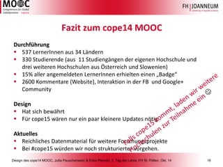 Design des cope14 MOOC, Jutta Pauschenwein & Erika Pernold, 3. Tag der Lehre, FH St. Pölten, Okt. 14 16 
Fazit zum cope14 MOOC 
Durchführung 
537 LernerInnenaus 34 Ländern 
330 Studierende (aus 11 Studiengängen der eigenen Hochschule und drei weiteren Hochschulen aus Österreich und Slowenien) 
15% aller angemeldeten LernerInnenerhielten einen „Badge“ 
2600 Kommentare (Website), Interaktion in der FB und Google+ Community 
Design 
Hat sich bewährt 
Für cope15 wären nur ein paar kleinere Updates nötig 
Aktuelles 
Reichliches Datenmaterial für weitere Forschungsprojekte 
Bei #cope15 würden wir noch strukturierter vorgehen. 
