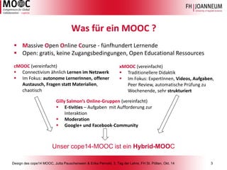 Design des cope14 MOOC, Jutta Pauschenwein & Erika Pernold, 3. Tag der Lehre, FH St. Pölten, Okt. 14 3 
Was für ein MOOC ? 
Massive Open Online Course -fünfhundert Lernende 
Open: gratis, keine Zugangsbedingungen, Open Educational Ressources 
cMOOC(vereinfacht) 
Connectivismähnlich Lernen im Netzwerk 
Im Fokus: autonome LernerInnen, offener Austausch, Fragen statt Materialien, chaotisch 
xMOOC(vereinfacht) 
Traditionellere Didaktik 
Im Fokus: ExpertInnen, Videos, Aufgaben, Peer Review, automatische Prüfung zu Wochenende, sehr strukturiert 
Unser cope14-MOOC ist ein Hybrid-MOOC 
GillySalmon‘sOnline-Gruppen(vereinfacht) 
E-tivities–Aufgaben mit Aufforderung zur Interaktion 
Moderation 
Google+ und Facebook-Community  