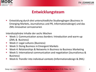 Design des cope14 MOOC, Jutta Pauschenwein & Erika Pernold, 3. Tag der Lehre, FH St. Pölten, Okt. 14 4 
Entwicklungsteam 
Entwicklung durch drei unterschiedliche Studiengängen (Business in Emerging Markets, Journalismus und PR, Informationsdesign) und das ZML-Innovative Lernszenarien 
InterdisziplinäreInhalteder sechsWochen 
Week 1: Communication across borders: Introduction and warm-up (ZML & Business) 
Week 2: Legal cultures (Business) 
Week 3: Doing Business in Emergent Markets 
Week 4: Relationships & Networks in Business to Business Marketing 
Week 5: International communication and negotiation (Journalismus& Business) 
Week 6: Transfer into individual contexts (Informationsdesign& ZML)  