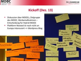 Design des cope14 MOOC, Jutta Pauschenwein & Erika Pernold, 3. Tag der Lehre, FH St. Pölten, Okt. 14 6 
Kickoff (Dez. 13) 
DiskussionüberMOOCs, Zielgruppedes MOOC, Werbemaßnahmen– EntscheidungfürHybrid-MOOC 
PlattformNovoedistnochnichtan Europa interessiert=> WordpressBlog  