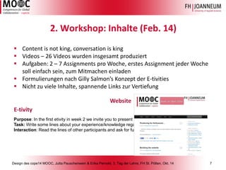 Design des cope14 MOOC, Jutta Pauschenwein & Erika Pernold, 3. Tag der Lehre, FH St. Pölten, Okt. 14 7 
Purpose: In the first etivityin week 2 we invite you to present your experience and knowledge on legal issues, Task: Write some lines about your experience/knowledge regarding the legal order of a foreign country (if you Interaction: Read the lines of other participants and ask for further information if you are interested into something 2. Workshop: Inhalte (Feb. 14) 
Content is not king, conversation is king 
Videos –26 Videos wurdeninsgesamtproduziert 
Aufgaben: 2 –7 Assignments pro Woche, erstesAssignment jederWochesolleinfachsein, zumMitmacheneinladen 
FormulierungennachGillySalmon’s Konzeptder E-tivities 
NichtzuvieleInhalte, spannendeLinks zurVertiefung 
E-tivity 
Website  