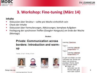 Design des cope14 MOOC, Jutta Pauschenwein & Erika Pernold, 3. Tag der Lehre, FH St. Pölten, Okt. 14 8 
3. Workshop: Fine-tuning (März 14) 
Inhalte 
DiskussionüberStruktur–solltepro Wocheeinheitlichsein 
Check der Inhalte 
DiskussionüberFormulierungen, Abkürzungen, komplexeAufgaben 
Festlegungder synchronenTreffen(Google+ Hangouts) am Endeder Woche(Montags)  