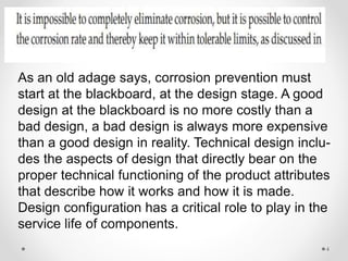 As an old adage says, corrosion prevention must
start at the blackboard, at the design stage. A good
design at the blackboard is no more costly than a
bad design, a bad design is always more expensive
than a good design in reality. Technical design inclu-
des the aspects of design that directly bear on the
proper technical functioning of the product attributes
that describe how it works and how it is made.
Design configuration has a critical role to play in the
service life of components.
4
 